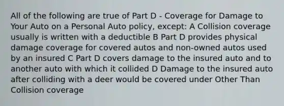 All of the following are true of Part D - Coverage for Damage to Your Auto on a Personal Auto policy, except: A Collision coverage usually is written with a deductible B Part D provides physical damage coverage for covered autos and non-owned autos used by an insured C Part D covers damage to the insured auto and to another auto with which it collided D Damage to the insured auto after colliding with a deer would be covered under Other Than Collision coverage