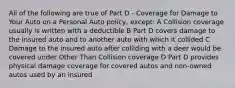 All of the following are true of Part D - Coverage for Damage to Your Auto on a Personal Auto policy, except: A Collision coverage usually is written with a deductible B Part D covers damage to the insured auto and to another auto with which it collided C Damage to the insured auto after colliding with a deer would be covered under Other Than Collision coverage D Part D provides physical damage coverage for covered autos and non-owned autos used by an insured