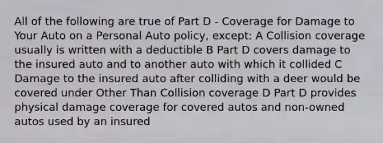 All of the following are true of Part D - Coverage for Damage to Your Auto on a Personal Auto policy, except: A Collision coverage usually is written with a deductible B Part D covers damage to the insured auto and to another auto with which it collided C Damage to the insured auto after colliding with a deer would be covered under Other Than Collision coverage D Part D provides physical damage coverage for covered autos and non-owned autos used by an insured