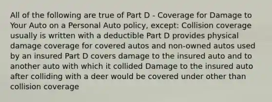 All of the following are true of Part D - Coverage for Damage to Your Auto on a Personal Auto policy, except: Collision coverage usually is written with a deductible Part D provides physical damage coverage for covered autos and non-owned autos used by an insured Part D covers damage to the insured auto and to another auto with which it collided Damage to the insured auto after colliding with a deer would be covered under other than collision coverage