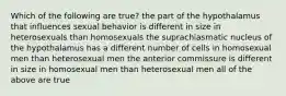 Which of the following are true? the part of the hypothalamus that influences sexual behavior is different in size in heterosexuals than homosexuals the suprachiasmatic nucleus of the hypothalamus has a different number of cells in homosexual men than heterosexual men the anterior commissure is different in size in homosexual men than heterosexual men all of the above are true