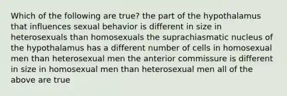 Which of the following are true? the part of the hypothalamus that influences sexual behavior is different in size in heterosexuals than homosexuals the suprachiasmatic nucleus of the hypothalamus has a different number of cells in homosexual men than heterosexual men the anterior commissure is different in size in homosexual men than heterosexual men all of the above are true