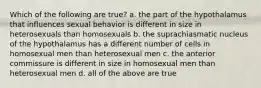 Which of the following are true? a. the part of the hypothalamus that influences sexual behavior is different in size in heterosexuals than homosexuals b. the suprachiasmatic nucleus of the hypothalamus has a different number of cells in homosexual men than heterosexual men c. the anterior commissure is different in size in homosexual men than heterosexual men d. all of the above are true