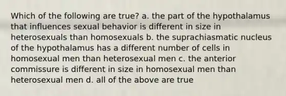 Which of the following are true? a. the part of the hypothalamus that influences sexual behavior is different in size in heterosexuals than homosexuals b. the suprachiasmatic nucleus of the hypothalamus has a different number of cells in homosexual men than heterosexual men c. the anterior commissure is different in size in homosexual men than heterosexual men d. all of the above are true