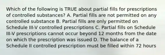 Which of the following is TRUE about partial fills for prescriptions of controlled substances? A. Partial fills are not permitted on any controlled substance B. Partial fills are only permitted on Schedule III-V controlled prescriptions C. Partial fills on Schedule III-V prescriptions cannot occur beyond 12 months from the date on which the prescription was issued D. The balance of a Schedule II controlled prescription must be filled within 72 hours