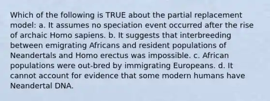 Which of the following is TRUE about the partial replacement model: a. It assumes no speciation event occurred after the rise of archaic Homo sapiens. b. It suggests that interbreeding between emigrating Africans and resident populations of Neandertals and Homo erectus was impossible. c. African populations were out-bred by immigrating Europeans. d. It cannot account for evidence that some modern humans have Neandertal DNA.