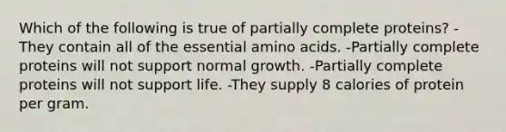 Which of the following is true of partially complete proteins? -They contain all of the essential amino acids. -Partially complete proteins will not support normal growth. -Partially complete proteins will not support life. -They supply 8 calories of protein per gram.