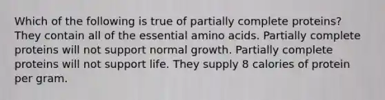 Which of the following is true of partially complete proteins? They contain all of the essential amino acids. Partially complete proteins will not support normal growth. Partially complete proteins will not support life. They supply 8 calories of protein per gram.