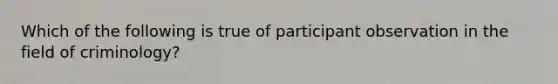 Which of the following is true of participant observation in the field of criminology?