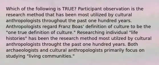 Which of the following is TRUE? Participant observation is the research method that has been most utilized by cultural anthropologists throughout the past one hundred years. Anthropologists regard Franz Boas' definition of culture to be the "one true definition of culture." Researching individual "life histories" has been the research method most utilzed by cultural anthropologists throught the past one hundred years. Both archaeologists and cultural anthropologists primarily focus on studying "living communities."