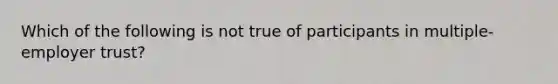 Which of the following is not true of participants in multiple-employer trust?