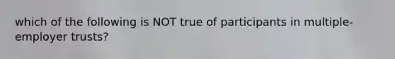 which of the following is NOT true of participants in multiple-employer trusts?