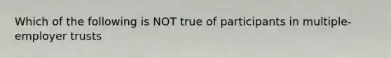 Which of the following is NOT true of participants in multiple-employer trusts