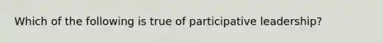 Which of the following is true of participative leadership?