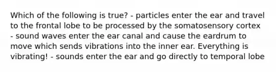 Which of the following is true? - particles enter the ear and travel to the frontal lobe to be processed by the somatosensory cortex - sound waves enter the ear canal and cause the eardrum to move which sends vibrations into the inner ear. Everything is vibrating! - sounds enter the ear and go directly to temporal lobe