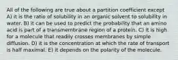 All of the following are true about a partition coefficient except A) it is the ratio of solubility in an organic solvent to solubility in water. B) it can be used to predict the probability that an amino acid is part of a transmembrane region of a protein. C) it is high for a molecule that readily crosses membranes by simple diffusion. D) it is the concentration at which the rate of transport is half maximal. E) it depends on the polarity of the molecule.