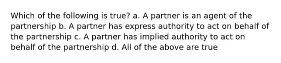 Which of the following is true? a. A partner is an agent of the partnership b. A partner has express authority to act on behalf of the partnership c. A partner has implied authority to act on behalf of the partnership d. All of the above are true