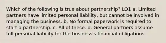 Which of the following is true about partnership? LO1 a. Limited partners have limited personal liability, but cannot be involved in managing the business. b. No formal paperwork is required to start a partnership. c. All of these. d. General partners assume full personal liability for the business's financial obligations.