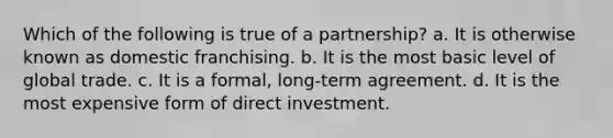 Which of the following is true of a partnership? a. ​It is otherwise known as domestic franchising. b. ​It is the most basic level of global trade. c. ​It is a formal, long-term agreement. d. ​It is the most expensive form of direct investment.