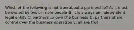 Which of the following is not true about a partnership? A. it must be owned by two or more people B. it is always an independent legal entity C. partners co-own the business D. partners share control over the business operation E. all are true