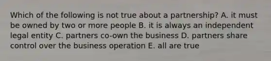 Which of the following is not true about a partnership? A. it must be owned by two or more people B. it is always an independent legal entity C. partners co-own the business D. partners share control over the business operation E. all are true