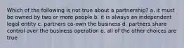 Which of the following is not true about a partnership? a. it must be owned by two or more people b. it is always an independent legal entity c. partners co-own the business d. partners share control over the business operation e. all of the other choices are true