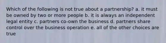 Which of the following is not true about a partnership? a. it must be owned by two or more people b. it is always an independent legal entity c. partners co-own the business d. partners share control over the business operation e. all of the other choices are true