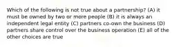 Which of the following is not true about a partnership? (A) it must be owned by two or more people (B) it is always an independent legal entity (C) partners co-own the business (D) partners share control over the business operation (E) all of the other choices are true