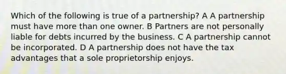 Which of the following is true of a partnership? A A partnership must have more than one owner. B Partners are not personally liable for debts incurred by the business. C A partnership cannot be incorporated. D A partnership does not have the tax advantages that a sole proprietorship enjoys.