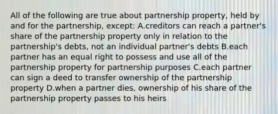 All of the following are true about partnership property, held by and for the partnership, except: A.creditors can reach a partner's share of the partnership property only in relation to the partnership's debts, not an individual partner's debts B.each partner has an equal right to possess and use all of the partnership property for partnership purposes C.each partner can sign a deed to transfer ownership of the partnership property D.when a partner dies, ownership of his share of the partnership property passes to his heirs