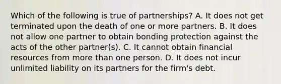 Which of the following is true of partnerships? A. It does not get terminated upon the death of one or more partners. B. It does not allow one partner to obtain bonding protection against the acts of the other partner(s). C. It cannot obtain financial resources from more than one person. D. It does not incur unlimited liability on its partners for the firm's debt.