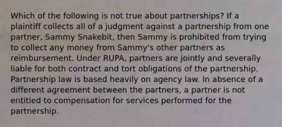 Which of the following is not true about partnerships? If a plaintiff collects all of a judgment against a partnership from one partner, Sammy Snakebit, then Sammy is prohibited from trying to collect any money from Sammy's other partners as reimbursement. Under RUPA, partners are jointly and severally liable for both contract and tort obligations of the partnership. Partnership law is based heavily on agency law. In absence of a different agreement between the partners, a partner is not entitled to compensation for services performed for the partnership.