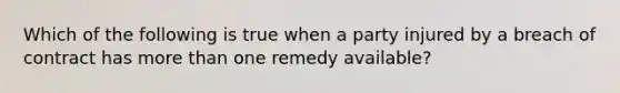 Which of the following is true when a party injured by a breach of contract has more than one remedy available?