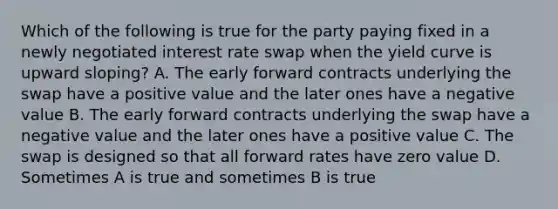 Which of the following is true for the party paying fixed in a newly negotiated interest rate swap when the yield curve is upward sloping? A. The early forward contracts underlying the swap have a positive value and the later ones have a negative value B. The early forward contracts underlying the swap have a negative value and the later ones have a positive value C. The swap is designed so that all forward rates have zero value D. Sometimes A is true and sometimes B is true