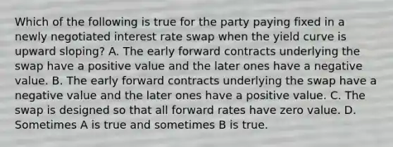 Which of the following is true for the party paying fixed in a newly negotiated interest rate swap when the yield curve is upward sloping? A. The early forward contracts underlying the swap have a positive value and the later ones have a negative value. B. The early forward contracts underlying the swap have a negative value and the later ones have a positive value. C. The swap is designed so that all forward rates have zero value. D. Sometimes A is true and sometimes B is true.