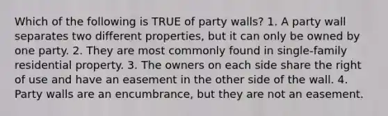 Which of the following is TRUE of party walls? 1. A party wall separates two different properties, but it can only be owned by one party. 2. They are most commonly found in single-family residential property. 3. The owners on each side share the right of use and have an easement in the other side of the wall. 4. Party walls are an encumbrance, but they are not an easement.