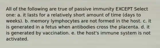 All of the following are true of passive immunity EXCEPT Select one: a. it lasts for a relatively short amount of time (days to weeks). b. memory lymphocytes are not formed in the host. c. it is generated in a fetus when antibodies cross the placenta. d. it is generated by vaccination. e. the host's immune system is not activated.