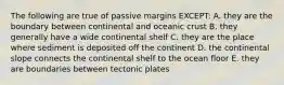 The following are true of passive margins EXCEPT: A. they are the boundary between continental and oceanic crust B. they generally have a wide continental shelf C. they are the place where sediment is deposited off the continent D. the continental slope connects the continental shelf to the ocean floor E. they are boundaries between tectonic plates