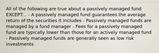 All of the following are true about a passively managed fund EXCEPT... - A passively managed fund guarantees the average return of the securities it includes - Passively managed funds are managed by a fund manager - Fees for a passively managed fund are typically lower than those for an actively managed fund - Passively managed funds are generally seen as low risk investments