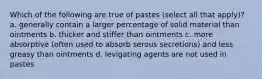 Which of the following are true of pastes (select all that apply)? a. generally contain a larger percentage of solid material than ointments b. thicker and stiffer than ointments c. more absorptive (often used to absorb serous secretions) and less greasy than ointments d. levigating agents are not used in pastes