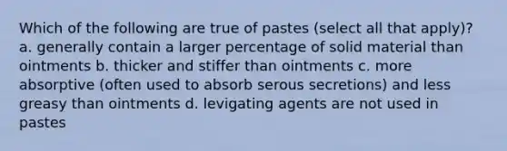 Which of the following are true of pastes (select all that apply)? a. generally contain a larger percentage of solid material than ointments b. thicker and stiffer than ointments c. more absorptive (often used to absorb serous secretions) and less greasy than ointments d. levigating agents are not used in pastes