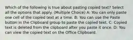 Which of the following is true about pasting copied text? Select all the options that apply. (Multiple Choice) A: You can only paste one cell of the copied text at a time. B: You can use the Paste button in the Clipboard group to paste the copied text. C: Copied text is deleted from the clipboard after you paste it once. D: You can view the copied text on the Office Clipboard.