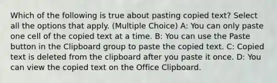 Which of the following is true about pasting copied text? Select all the options that apply. (Multiple Choice) A: You can only paste one cell of the copied text at a time. B: You can use the Paste button in the Clipboard group to paste the copied text. C: Copied text is deleted from the clipboard after you paste it once. D: You can view the copied text on the Office Clipboard.