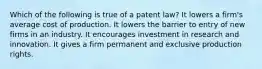 Which of the following is true of a patent law? It lowers a firm's average cost of production. It lowers the barrier to entry of new firms in an industry. It encourages investment in research and innovation. It gives a firm permanent and exclusive production rights.