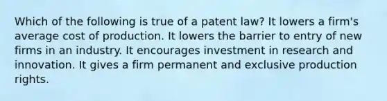 Which of the following is true of a patent law? It lowers a firm's average cost of production. It lowers the barrier to entry of new firms in an industry. It encourages investment in research and innovation. It gives a firm permanent and exclusive production rights.