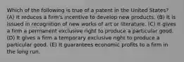 Which of the following is true of a patent in the United States? (A) It reduces a firm's incentive to develop new products. (B) It is issued in recognition of new works of art or literature. (C) It gives a firm a permanent exclusive right to produce a particular good. (D) It gives a firm a temporary exclusive right to produce a particular good. (E) It guarantees economic profits to a firm in the long run.