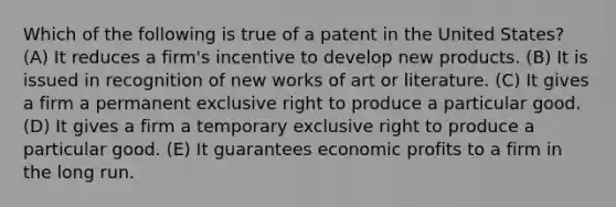 Which of the following is true of a patent in the United States? (A) It reduces a firm's incentive to develop new products. (B) It is issued in recognition of new works of art or literature. (C) It gives a firm a permanent exclusive right to produce a particular good. (D) It gives a firm a temporary exclusive right to produce a particular good. (E) It guarantees economic profits to a firm in the long run.