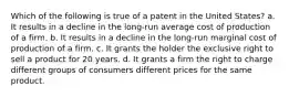 Which of the following is true of a patent in the United States? a. It results in a decline in the long-run average cost of production of a firm. b. It results in a decline in the long-run marginal cost of production of a firm. c. It grants the holder the exclusive right to sell a product for 20 years. d. It grants a firm the right to charge different groups of consumers different prices for the same product.