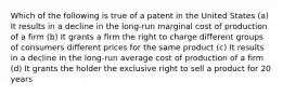 Which of the following is true of a patent in the United States (a) It results in a decline in the long-run marginal cost of production of a firm (b) It grants a firm the right to charge different groups of consumers different prices for the same product (c) It results in a decline in the long-run average cost of production of a firm (d) It grants the holder the exclusive right to sell a product for 20 years