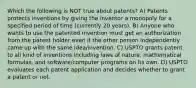 Which the following is NOT true about patents? A) Patents protects inventions by giving the inventor a monopoly for a specified period of time (currently 20 years). B) Anyone who wants to use the patented invention must get an authorization from the patent holder even if the other person independently came up with the same idea/invention. C) USPTO grants patent to all kind of inventions including laws of nature, mathematical formulas, and software/computer programs on its own. D) USPTO evaluates each patent application and decides whether to grant a patent or not.